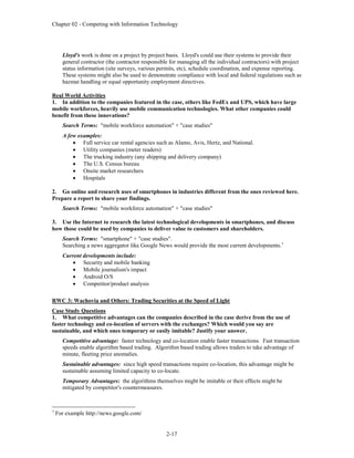 Chapter 02 - Competing with Information Technology
2-17
Lloyd's work is done on a project by project basis. Lloyd's could use their systems to provide their
general contractor (the contractor responsible for managing all the individual contractors) with project
status information (site surveys, various permits, etc), schedule coordination, and expense reporting.
These systems might also be used to demonstrate compliance with local and federal regulations such as
hazmat handling or equal opportunity employment directives.
Real World Activities
1. In addition to the companies featured in the case, others like FedEx and UPS, which have large
mobile workforces, heavily use mobile communication technologies. What other companies could
benefit from these innovations?
Search Terms: "mobile workforce automation" + "case studies"
A few examples:
 Full service car rental agencies such as Alamo, Avis, Hertz, and National.
 Utility companies (meter readers)
 The trucking industry (any shipping and delivery company)
 The U.S. Census bureau
 Onsite market researchers
 Hospitals
2. Go online and research uses of smartphones in industries different from the ones reviewed here.
Prepare a report to share your findings.
Search Terms: "mobile workforce automation" + "case studies"
3. Use the Internet to research the latest technological developments in smartphones, and discuss
how those could be used by companies to deliver value to customers and shareholders.
Search Terms: "smartphone" + "case studies".
Searching a news aggregator like Google News would provide the most current developments.7
Current developments include:
 Security and mobile banking
 Mobile journalism's impact
 Android O/S
 Competitor/product analysis
RWC 3: Wachovia and Others: Trading Securities at the Speed of Light
Case Study Questions
1. What competitive advantages can the companies described in the case derive from the use of
faster technology and co-location of servers with the exchanges? Which would you say are
sustainable, and which ones temporary or easily imitable? Justify your answer.
Competitive advantage: faster technology and co-location enable faster transactions. Fast transaction
speeds enable algorithm based trading. Algorithm based trading allows traders to take advantage of
minute, fleeting price anomalies.
Sustainable advantages: since high speed transactions require co-location, this advantage might be
sustainable assuming limited capacity to co-locate.
Temporary Advantages: the algorithms themselves might be imitable or their effects might be
mitigated by competitor's countermeasures.
7
For example http://news.google.com/
 