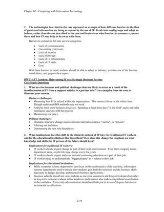 Chapter 02 - Competing with Information Technology
2-19
2. The technologies described in the case represent an example of how different barriers to the flow
of goods and information are being overcome by the use of IT. Break into small groups and select an
industry other than the one described in the case and brainstorm what barriers to commerce you see
there and how IT may help to do away with them.
Barriers to commerce fall into several categories:
 Lack of communication
 Uncertainty (risk/trust)
 Lack of security
 Lack of privacy
 Lack of IT infrastructure
 Lack of IT skills
 Cost
With these barriers in mind, students should be able to select an industry, evaluate one of the barriers
noted above, and prepare their report.
RWC 4: IT Leaders: Reinventing IT as a Strategic Business Partner
Case Study Questions
1. What are the business and political challenges that are likely to occur as a result of the
transformation of IT from a support activity to a partner role? Use examples from the case to
illustrate your answer.
Business challenges:
 Measuring how IT is valued within the organization. This means a focus on the value chain.
Though traditional ROI methods may not work.
 Analysts must learn business processes. Spending at least three days "in the field" each year helps
familiarize analysts with the process.
 Maintaining relevancy.
Political challenges:
 Dramatic structural change must overcome internal resistance, "inertia", or "tension"
 Filtering out bad ideas
 Determining the new role boundaries.
2. What implications does this shift in the strategic outlook of IT have for traditional IT workers
and for the educational institutions that train them? How does this change the emphasis on what
knowledge and skills the IT person of the future should have?
Implications for traditional IT workers:
 IT workers should expect change as part of their work environment. Even their company name,
department name, or job title may change every few years.
 IT workers should expect and even demand continuing education as a part of their job.
 IT workers need to understand the "bigger picture" as it relates to their job.
Implications for educational institutions:
 While computer science departments can focus on the mathematics of the machine, information
systems departments need to ensure their students gain both the technical and the business skills
necessary to design, develop, and maintain business applications.
 Business schools should not view students as one-time customers and long-term donors but rather
as long-term customers whose active academic participation also makes a significant contribution
to the institution. University administration should not think just in terms of degrees but also in
incremental certifications.
 