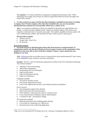 Chapter 02 - Competing with Information Technology
2-20
New emphasis: IT workers should have strong project management and business skills. While
technologies may change, the principles by which an organization effectively learns and adapts will
remain fairly constant.
3. To what extent do you agree with the idea that technology is embedded in just about everything
a company does? Provide examples, other than those included in the case, of recent product
introductions that could not have been possible without heavy reliance on IT.
Agree: as a minimum, technology is effectively embedded in the production and distribution of a
product. Consider road-side vegetable stands. Farmers use satellite imagery, GPS systems, and
computers to determine how to maximize crop yields. The roadside vegetable stand may operate with
only a cardboard sign, cashbox, and card table, but there's rocket science in those greens.
Recent product examples:
 iPhone4, Droid X
 Google Earth; Street View
 4G networks
Real World Activities
1. Search the Internet to find information about other firms that have transformed their IT
organizations and the role that the CIO plays in the governance structure of the organization. What
benefits have they been able to derive from these changes? Prepare a report and present your
findings to your class.
Note: CIO.com provides an excellent source of current articles about transformational IT and a variety
of IT management issues, initiatives, successes, and failures.
Example: The CIA. CIO Al Tarasiuk has organized an overhaul of the CIA's information technology.
The overhaul included: 8
 Aligning IT with overall strategy
 Agile project management
 Incorporating Web 2.0 technologies
 Improved governance
 Improved information sharing
 Improved collaboration
Challenges included:
 The need for absolute security
 Overcoming organizational culture
 Lack of user sophistication (at least 5 years behind corporate counterparts)
Keys to success:
 Top management support (Gen. Hayden)
 Direct involvement from each directorate
 CIO's authority to make decisions when no consensus exists
 Close contact between intelligence analysts and developers
 A resilient IT staff – accustomed to change
The results have included:
 Reducing information silos (enabling greater sharing)
 Cost savings by virtualizing over 1,000 servers.
 Increased success rate in delivering applications
8
http://www.cio.com/article/441116/Inside_the_CIA_s_Extreme_Technology_Makeover_Part_1
 