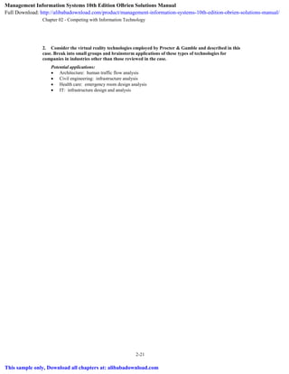 Chapter 02 - Competing with Information Technology
2-21
2. Consider the virtual reality technologies employed by Procter & Gamble and described in this
case. Break into small groups and brainstorm applications of these types of technologies for
companies in industries other than those reviewed in the case.
Potential applications:
 Architecture: human traffic flow analysis
 Civil engineering: infrastructure analysis
 Health care: emergency room design analysis
 IT: infrastructure design and analysis
Management Information Systems 10th Edition OBrien Solutions Manual
Full Download: http://alibabadownload.com/product/management-information-systems-10th-edition-obrien-solutions-manual/
This sample only, Download all chapters at: alibabadownload.com
 