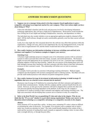Chapter 02 - Competing with Information Technology
2-6
ANSWERS TO DISCUSSION QUESTIONS
1. Suppose you are a manager being asked to develop computer-based applications to gain a
competitive advantage in an important market for your company. What reservations might you have
about doing so? Why?
Unless the individual is familiar with the tools and processes involved in developing information
technology applications, they will have a high level of apprehension. Reservations would include the
fear of being out of one's depth and feelings of helplessness, insecurity, and dependence on others.
The individual may also wonder whether or not an appropriate application might be obtained off the
shelf. Off the shelf software, though not easily customizable, generally costs less than custom software
development.
Lastly, he or she might also feel concerned about how the software may affect their position within the
organization. Change isn't easy, and if it isn't supported at the very top management levels, it may fail
due to lack of organizational will, and this failure would look bad on their performance review.
2. How could a business use information technology to increase switching costs and lock in its
customers and suppliers? Use business examples to support your answers.
Switching Costs
A business might undertake projects to integrate some of its information systems with its customers'
systems in order to provide them with more timely, accurate, and useful information. The business
might even provide applications for its customer's use at low or no cost. Customers later considering
changing suppliers would lose these benefits. Indeed, the very process of developing these tools will
help managers increase their familiarity with their customers and allow them to tune their information
resources to their customer's needs. This relationship will further serve to lock in customers.
Examples
For example, Fed Ex provides its customers with package tracking information. Medical supply
companies provide hospitals with inventory management and re-ordering systems. Wal-Mart will soon
provide small medical practices with reduced cost patient management systems.
3. How could a business leverage its investment in information technology to build strategic IT
capabilities that serve as a barrier to new entrants into its markets?
Businesses may leverage its IT platforms by connecting them with their customers and suppliers to
provide better communications. Initially, both the company and the customer benefit from the new
system. However, as time goes by the customers will tend to integrate these systems into their own
core processes thereby becoming dependent on the platform. In the long run, the company’s
investment in IT results in locking in their customers and suppliers and creating switching costs. The
high costs associated with developing these systems serve as barriers to entry for competitors.
4. Refer to the Real World Case on quantifying IT risks and value in the chapter. Why do you
think that the “IT as a cost” mindset is so prevalent among organizations? Relate your answer to the
discussion about technology as a competitive advantage or a competitive necessity in the chapter.
Mindset
Some elements of IT are much like a utility. In those cases, estimating IT's value is about as difficult
as estimating the value of electricity. For example, if an executive uses a computer only to send e-
mails, how would you calculate its value? The value would literally depend on the content of the e-
mails and the necessity of sending them nearly instantly as opposed to sending a letter via inter-office
mail, overnight delivery, or through the post office.
 