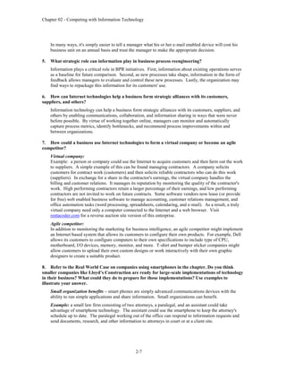 Chapter 02 - Competing with Information Technology
2-7
In many ways, it's simply easier to tell a manager what his or her e-mail enabled device will cost his
business unit on an annual basis and trust the manager to make the appropriate decision.
5. What strategic role can information play in business process reengineering?
Information plays a critical role in BPR initiatives. First, information about existing operations serves
as a baseline for future comparison. Second, as new processes take shape, information in the form of
feedback allows managers to evaluate and control these new processes. Lastly, the organization may
find ways to repackage this information for its customers' use.
6. How can Internet technologies help a business form strategic alliances with its customers,
suppliers, and others?
Information technology can help a business form strategic alliances with its customers, suppliers, and
others by enabling communications, collaboration, and information sharing in ways that were never
before possible. By virtue of working together online, managers can monitor and automatically
capture process metrics, identify bottlenecks, and recommend process improvements within and
between organizations.
7. How could a business use Internet technologies to form a virtual company or become an agile
competitor?
Virtual company:
Example: a person or company could use the Internet to acquire customers and then farm out the work
to suppliers. A simple example of this can be found managing contractors. A company solicits
customers for contract work (customers) and then solicits reliable contractors who can do this work
(suppliers). In exchange for a share in the contractor's earnings, the virtual company handles the
billing and customer relations. It manages its reputation by monitoring the quality of the contractor's
work. High performing contractors retain a larger percentage of their earnings, and low performing
contractors are not invited to work on future contracts. Some software vendors now lease (or provide
for free) web enabled business software to manage accounting, customer relations management, and
office automation tasks (word processing, spreadsheets, calendaring, and e-mail). As a result, a truly
virtual company need only a computer connected to the Internet and a web browser. Visit
rentacoder.com for a reverse auction site version of this enterprise.
Agile competitor:
In addition to monitoring the marketing for business intelligence, an agile competitor might implement
an Internet based system that allows its customers to configure their own products. For example, Dell
allows its customers to configure computers to their own specifications to include type of CPU,
motherboard, I/O devices, memory, monitor, and more. T-shirt and bumper sticker companies might
allow customers to upload their own custom designs or work interactively with their own graphic
designers to create a suitable product.
8. Refer to the Real World Case on companies using smartphones in the chapter. Do you think
smaller companies like Lloyd’s Construction are ready for large-scale implementations of technology
in their business? What could they do to prepare for those implementations? Use examples to
illustrate your answer.
Small organization benefits – smart phones are simply advanced communications devices with the
ability to run simple applications and share information. Small organizations can benefit.
Example: a small law firm consisting of two attorneys, a paralegal, and an assistant could take
advantage of smartphone technology. The assistant could use the smartphone to keep the attorney's
schedule up to date. The paralegal working out of the office can respond to information requests and
send documents, research, and other information to attorneys in court or at a client site.
 
