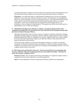 Chapter 02 - Competing with Information Technology
2-8
If a small organization's customers or critical vendors work remotely, then the small organization can
still benefit by providing a higher level of connectivity then allowed by ordinary cell phones.
Preparation: any organization large or small planning to implement this (or any) new technology
should have one or more clear, short-term objectives in mind. The organization can add additional
objectives once the technology is in place and operating correctly. The organization should also plan
on thorough user training (if required), and potentially include technology literacy as a hiring
requirement. Lastly, but most importantly, top management must fully appreciate the new
technology's value and support its implementation. This support may include removing obstacles to
implementation such as recalcitrant managers.
9. Information technology can’t really give a company a strategic advantage because most
competitive advantages don’t last more than a few years and soon become strategic necessities that
just raise the stakes of the game. Discuss.
Information technology for early innovators can give a company a temporary competitive advantage.
Although technology changes at a rapid pace, the first company to gain acceptance stands to capture a
substantial market share before its competitors can catch up. Apple's iPod serves as a good example.
By the time that other organizations caught up, the Apple had realized a large market share and
captured substantial customer loyalty.
On the other hand, competitors can learn from the leader's mistakes at very little cost other than
running the risk that their competitor will succeed brilliantly. With these cheaply acquired insights,
competitors can introduce their own products into an already primed marketplace and take it over with
a superior product and/or a lower price.
10. MIS author and consultant Peter Keen says: “We have learned that it is not technology that
creates a competitive edge, but the management process that exploits technology.” What does he
mean? Do you agree or disagree? Why?
What does it mean? Keen recognizes that buying and installing a new application simply because a
competitor has it does little to guarantee its successful application.
Agreed: It takes leadership to foster the organizational changes enabled by new technologies.
 