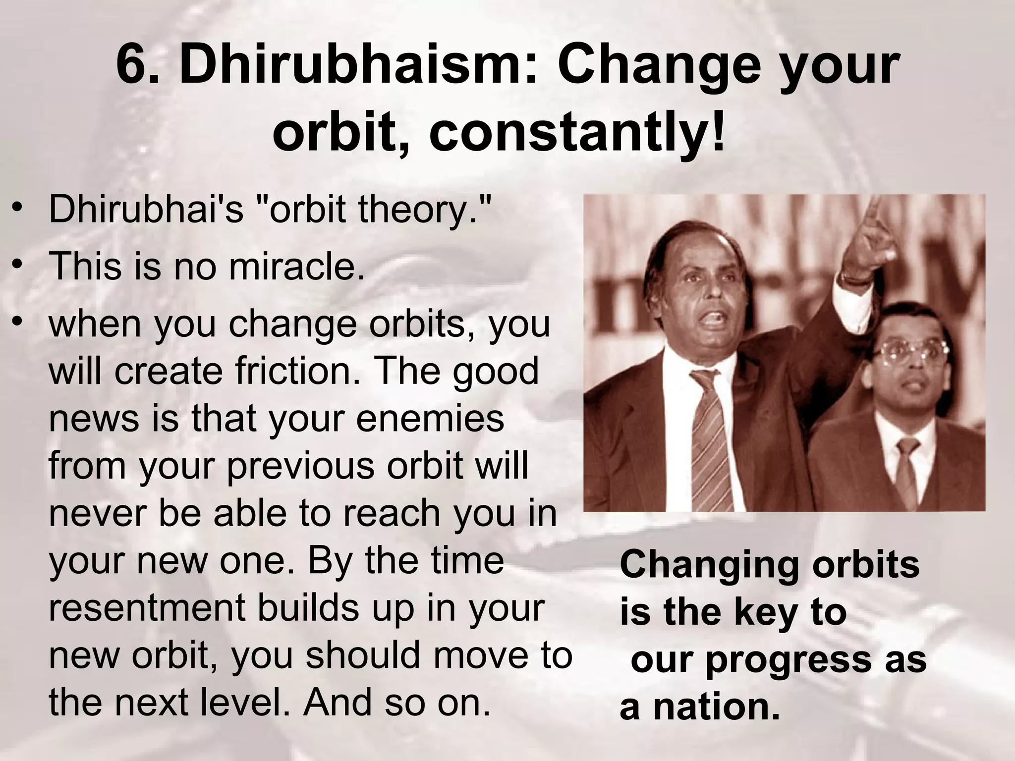 6. Dhirubhaism: Change your orbit, constantly!   Dhirubhai's &quot;orbit theory.&quot;  This is no miracle.  when you change orbits, you will create friction. The good news is that your enemies from your previous orbit will never be able to reach you in your new one. By the time resentment builds up in your new orbit, you should move to the next level. And so on.  Changing orbits is the key to our progress as a nation.  