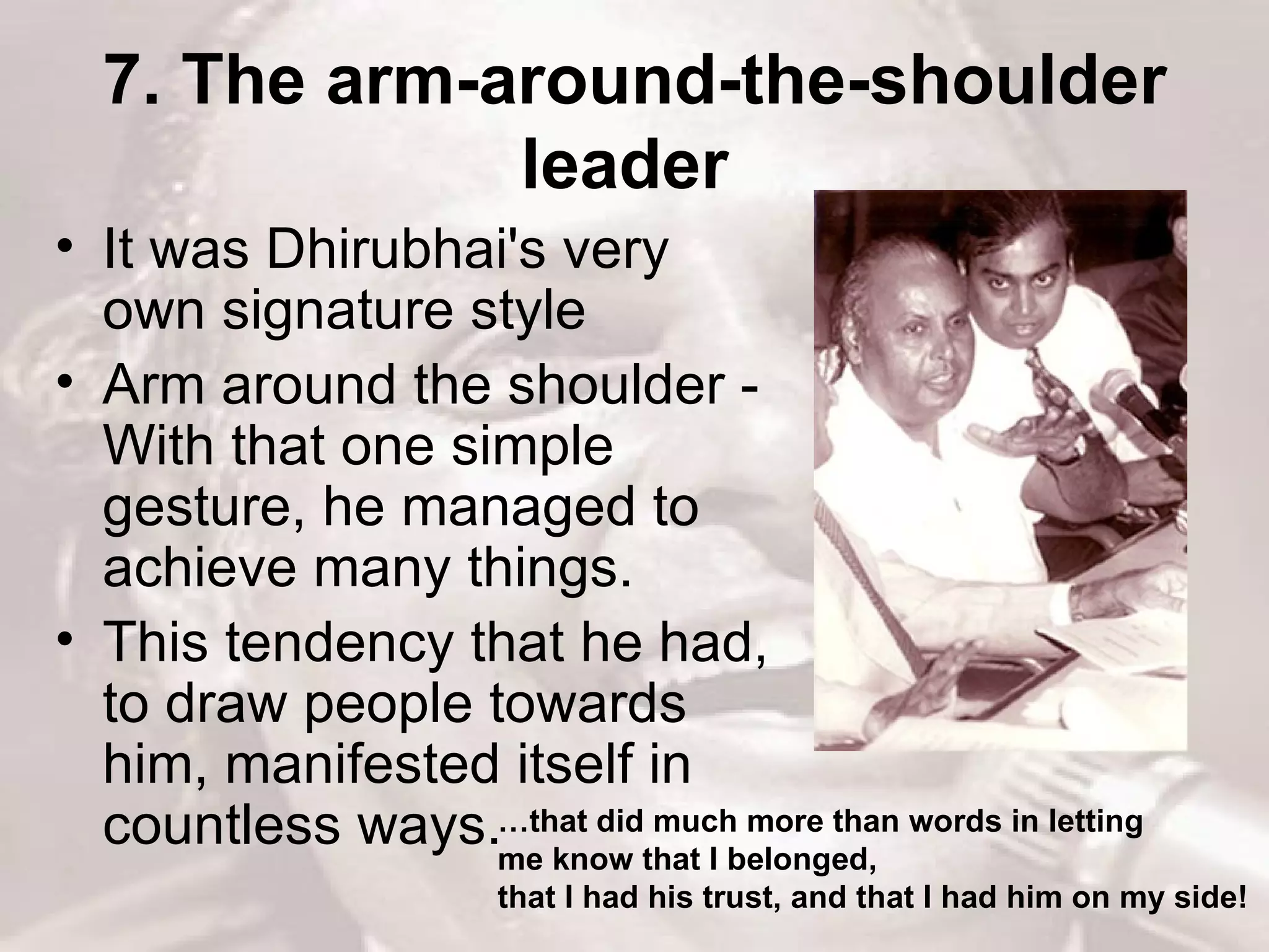 7. The arm-around-the-shoulder leader   It was Dhirubhai's very own signature style  Arm around the shoulder -With that one simple gesture, he managed to achieve many things.  This tendency that he had, to draw people towards him, manifested itself in countless ways.  … that did much more than words in letting  me know that I belonged,  that I had his trust, and that I had him on my side!  