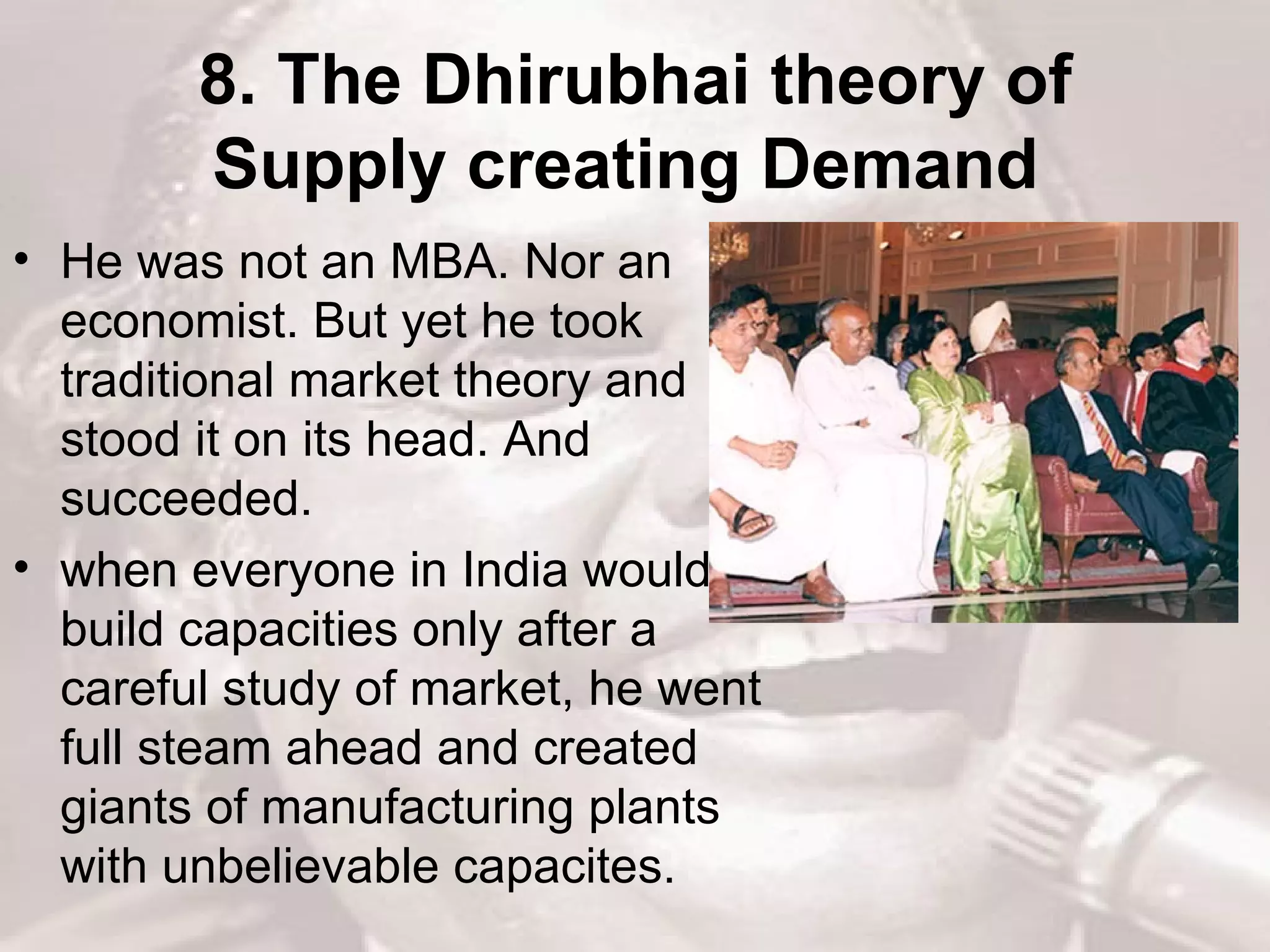 8. The Dhirubhai theory of Supply creating Demand   He was not an MBA. Nor an economist. But yet he took traditional market theory and stood it on its head. And succeeded.  when everyone in India would build capacities only after a careful study of market, he went full steam ahead and created giants of manufacturing plants with unbelievable capacites.  