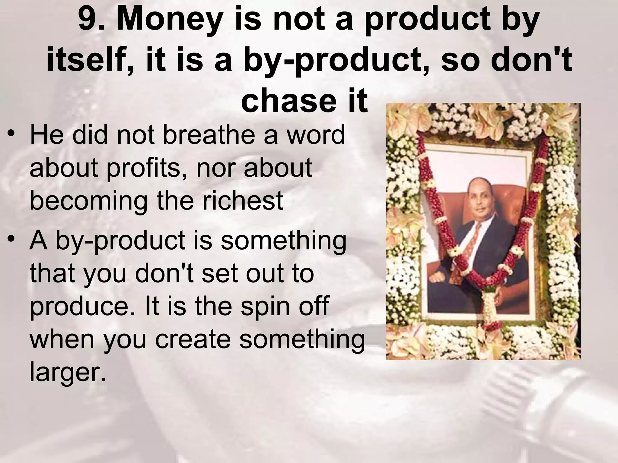 9. Money is not a product by itself, it is a by-product, so don't chase it   He did not breathe a word about profits, nor about becoming the richest  A by-product is something that you don't set out to produce. It is the spin off when you create something larger.  