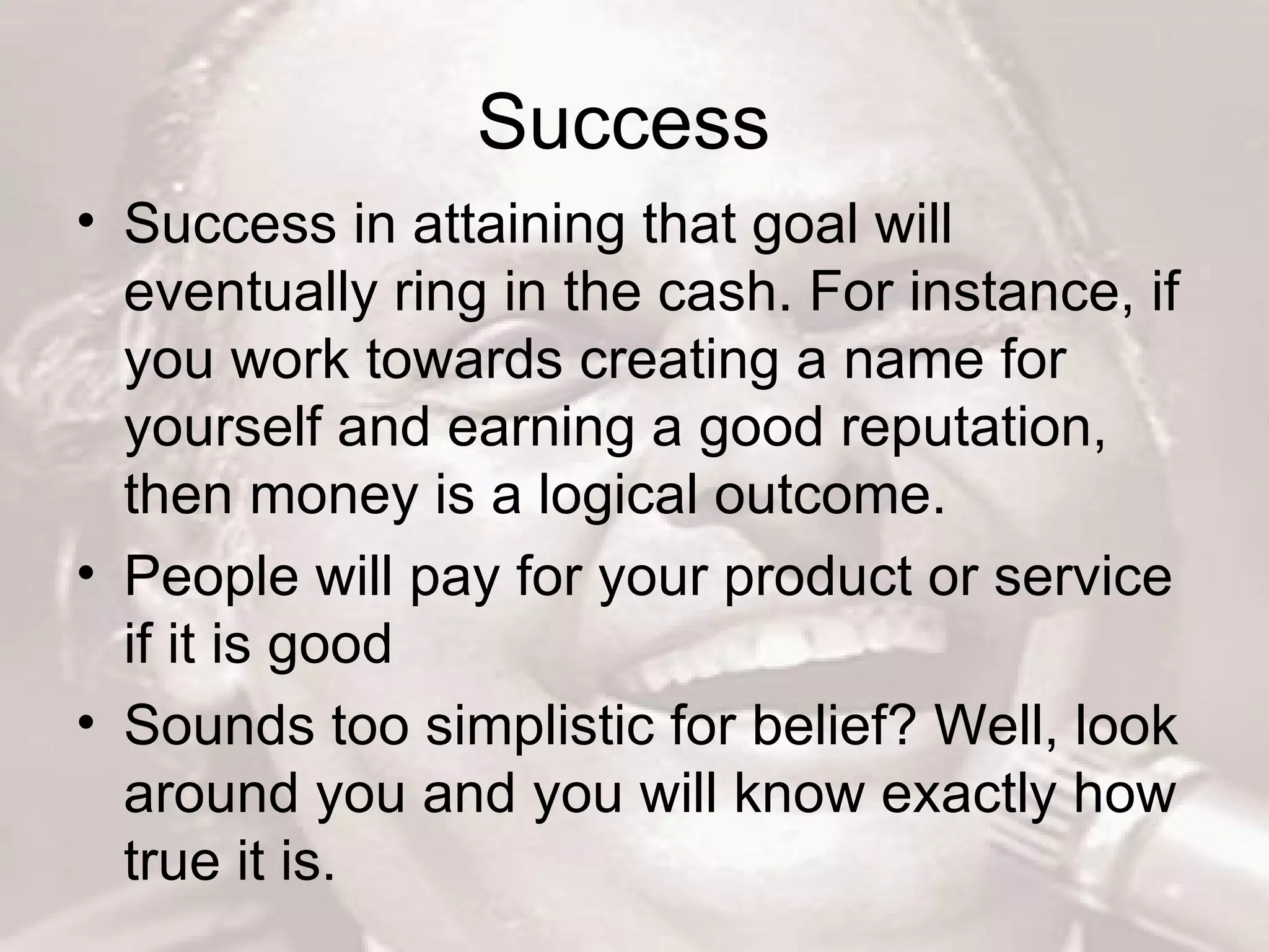 Success  Success in attaining that goal will eventually ring in the cash. For instance, if you work towards creating a name for yourself and earning a good reputation, then money is a logical outcome.  People will pay for your product or service if it is good  Sounds too simplistic for belief? Well, look around you and you will know exactly how true it is.  