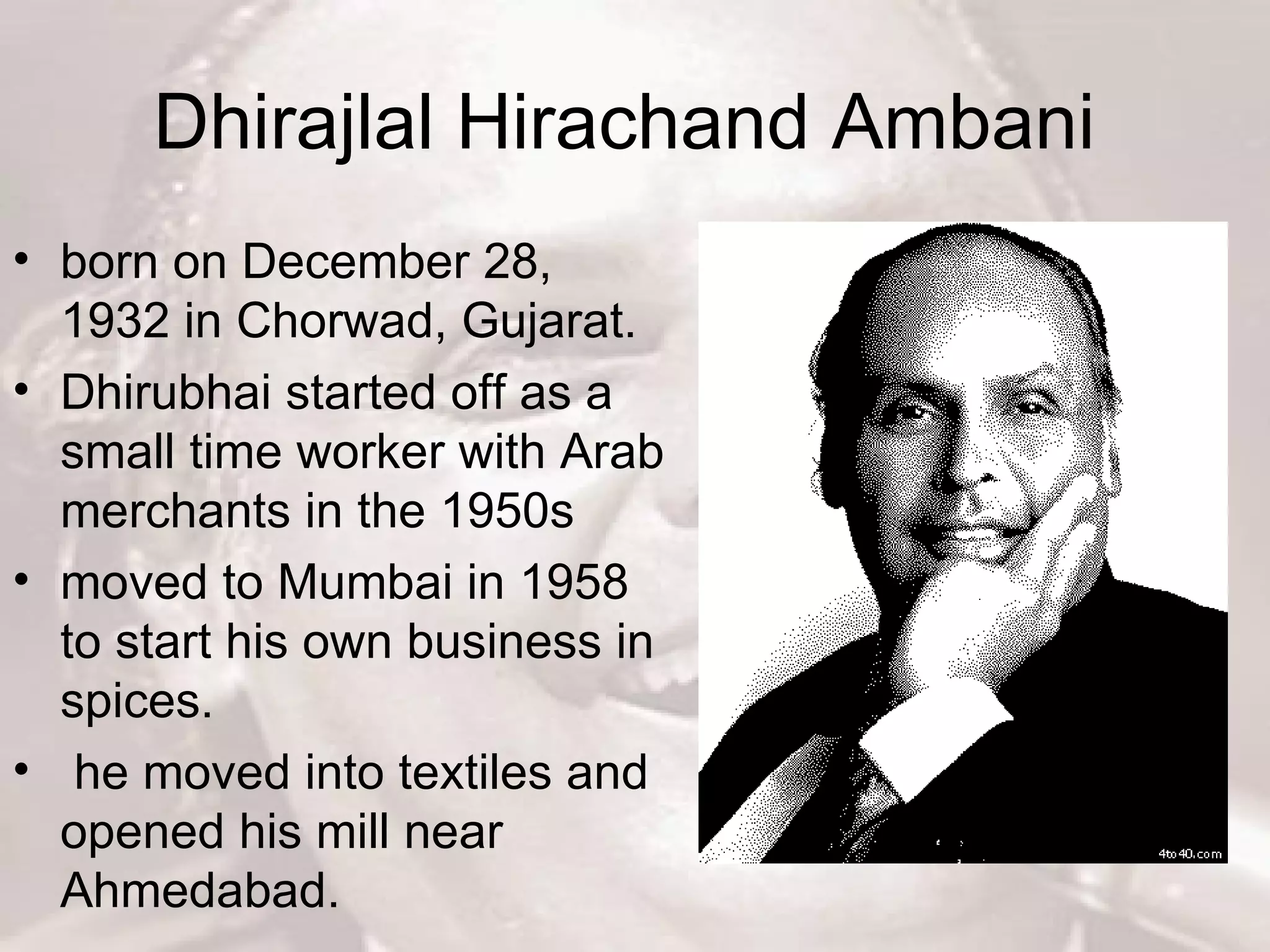 Dhirajlal Hirachand Ambani  born on December 28, 1932 in Chorwad, Gujarat.  Dhirubhai started off as a small time worker with Arab merchants in the 1950s  moved to Mumbai in 1958 to start his own business in spices. he moved into textiles and opened his mill near Ahmedabad.  