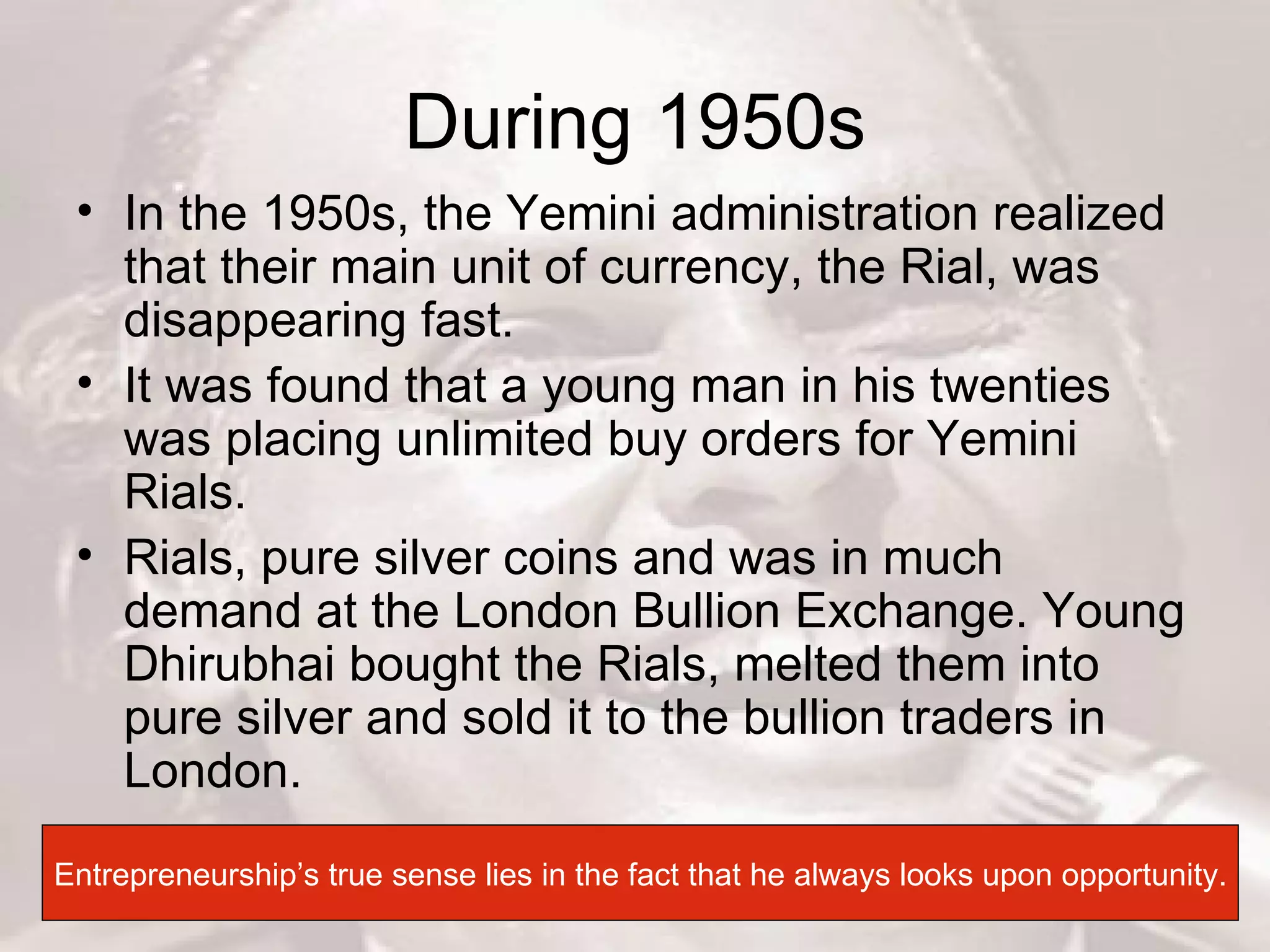 During 1950s In the 1950s, the Yemini administration realized that their main unit of currency, the Rial, was disappearing fast.  It was found that a young man in his twenties was placing unlimited buy orders for Yemini Rials. Rials, pure silver coins and was in much demand at the London Bullion Exchange. Young Dhirubhai bought the Rials, melted them into pure silver and sold it to the bullion traders in London.  Entrepreneurship’s true sense lies in the fact that he always looks upon opportunity. 