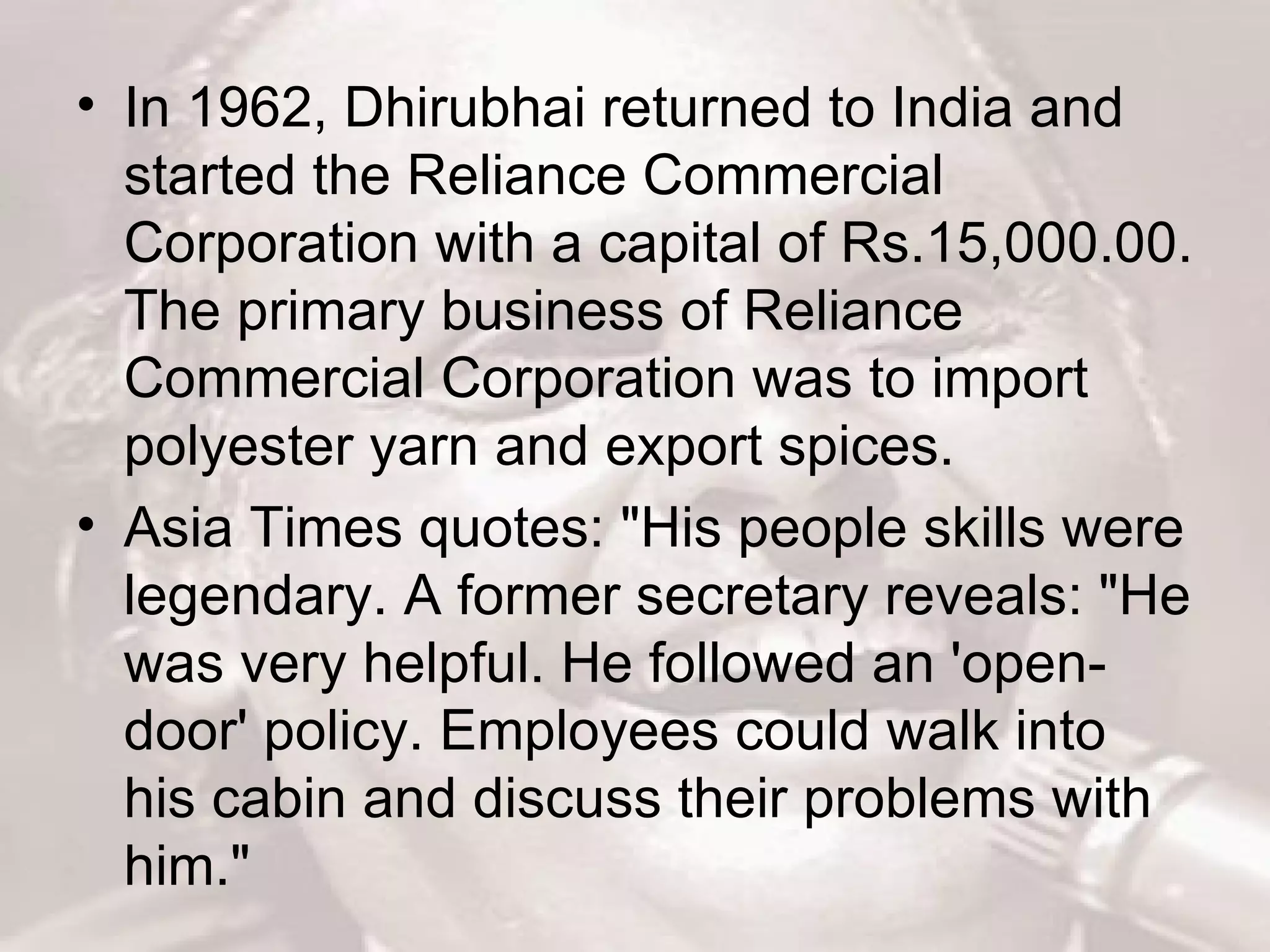 In 1962, Dhirubhai returned to India and started the Reliance Commercial Corporation with a capital of Rs.15,000.00. The primary business of Reliance Commercial Corporation was to import polyester yarn and export spices.  Asia Times quotes: &quot;His people skills were legendary. A former secretary reveals: &quot;He was very helpful. He followed an 'open-door' policy. Employees could walk into his cabin and discuss their problems with him.&quot;  