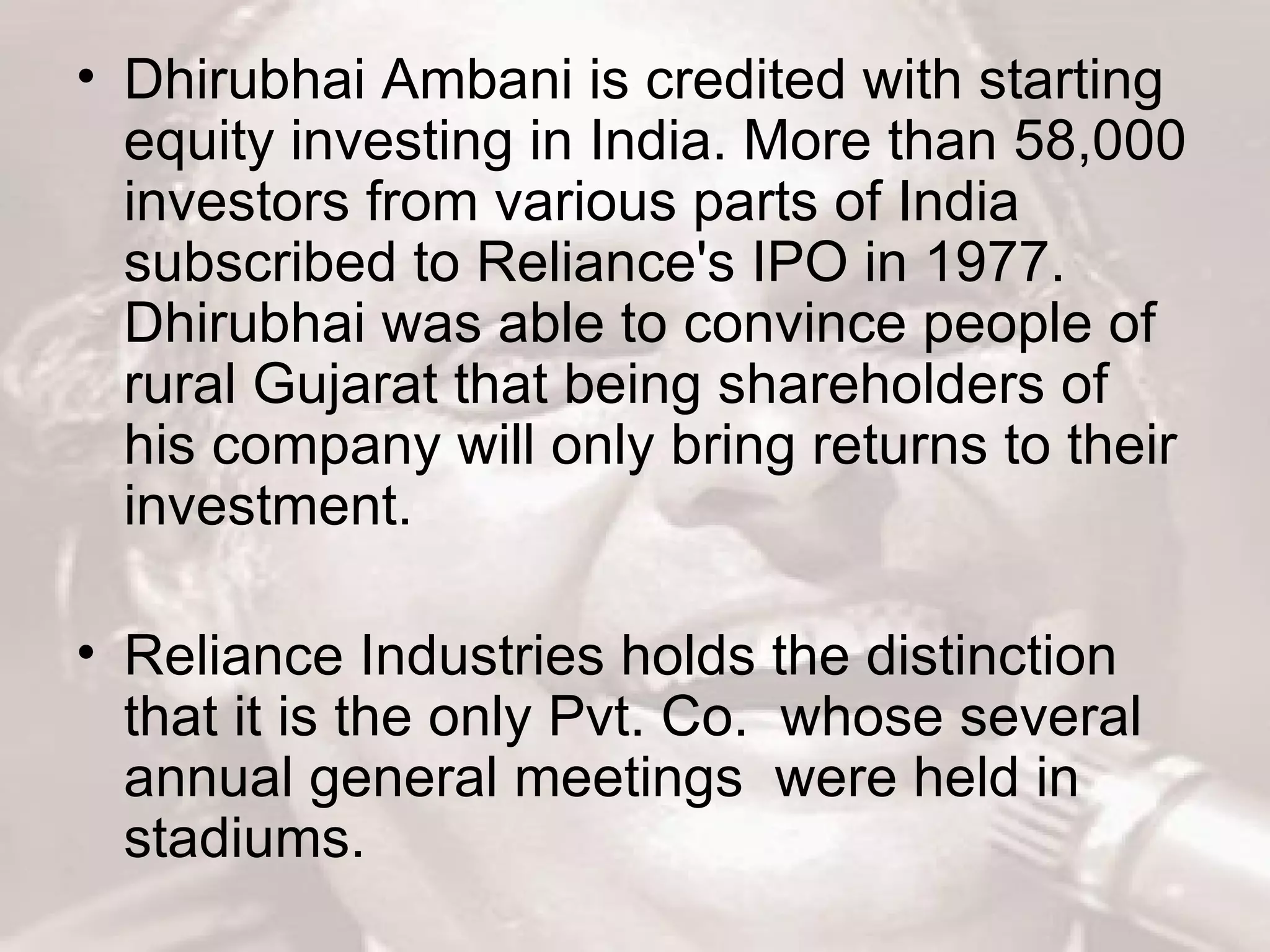Dhirubhai Ambani is credited with starting equity investing in India. More than 58,000 investors from various parts of India subscribed to Reliance's IPO in 1977. Dhirubhai was able to convince people of rural Gujarat that being shareholders of his company will only bring returns to their investment. Reliance Industries holds the distinction that it is the only Pvt. Co.  whose several annual general meetings  were held in stadiums.  