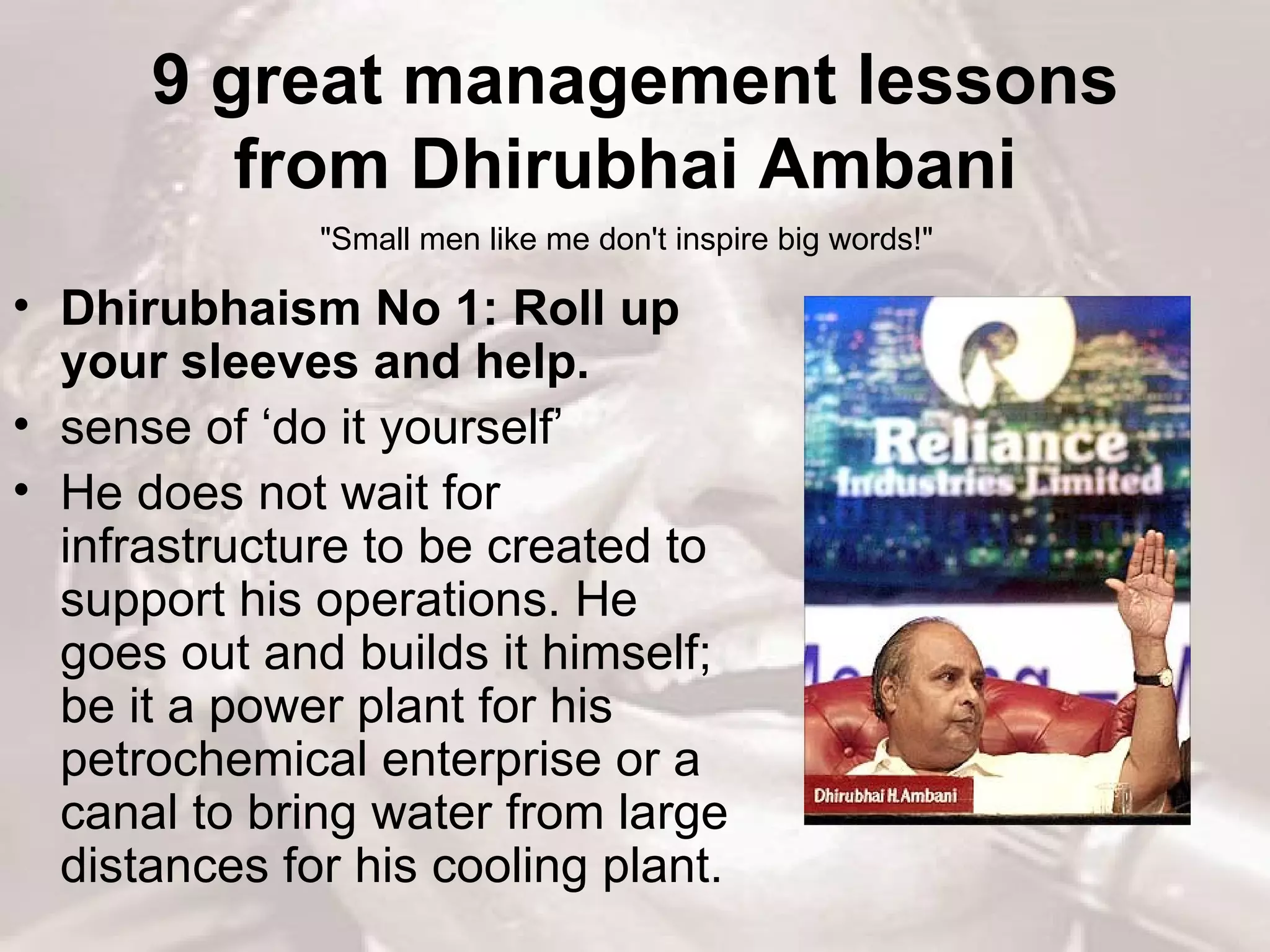9 great management lessons from Dhirubhai Ambani  Dhirubhaism No 1: Roll up your sleeves and help.   sense of ‘do it yourself’  He does not wait for infrastructure to be created to support his operations. He goes out and builds it himself; be it a power plant for his petrochemical enterprise or a canal to bring water from large distances for his cooling plant.  &quot;Small men like me don't inspire big words!&quot;  