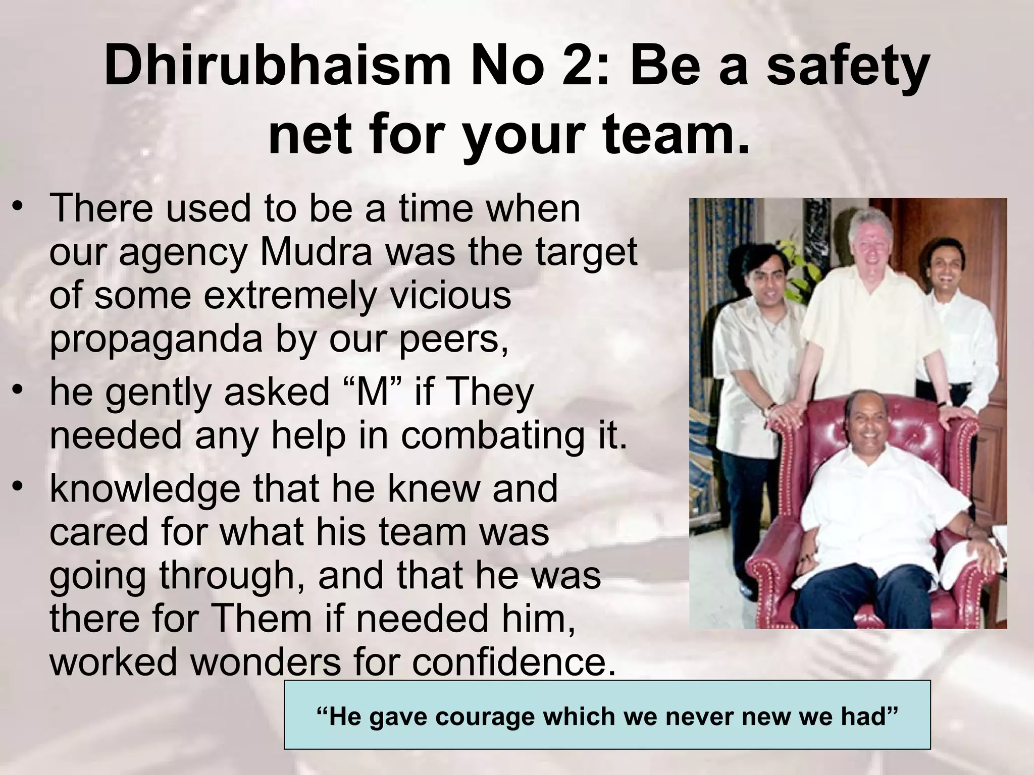 Dhirubhaism No 2: Be a safety net for your team.   There used to be a time when our agency Mudra was the target of some extremely vicious propaganda by our peers,  he gently asked “M” if They needed any help in combating it.  knowledge that he knew and cared for what his team was going through, and that he was there for Them if needed him, worked wonders for confidence.  “ He gave courage which we never new we had” 