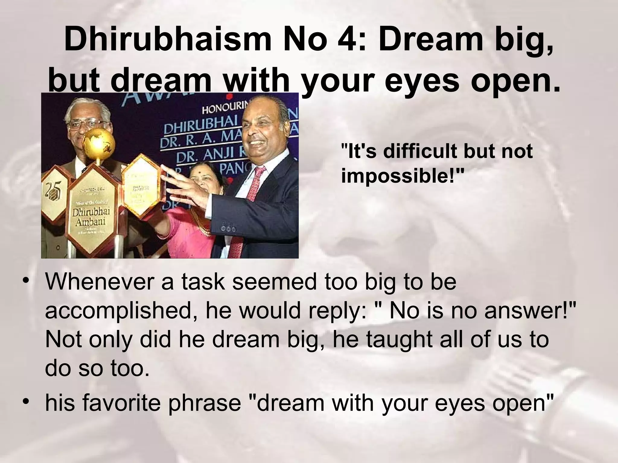 Dhirubhaism No 4: Dream big, but dream with your eyes open.   Whenever a task seemed too big to be accomplished, he would reply: &quot; No is no answer!&quot; Not only did he dream big, he taught all of us to do so too.  his favorite phrase &quot;dream with your eyes open&quot;  &quot; It's difficult but not impossible!&quot;  