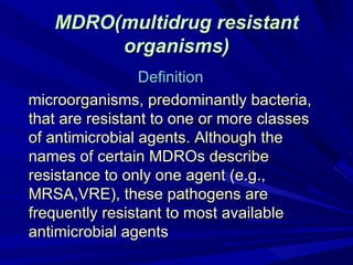 MDRO(multidrug resistant
        organisms)
                 Definition
microorganisms, predominantly bacteria,
that are resistant to one or more classes
of antimicrobial agents. Although the
names of certain MDROs describe
resistance to only one agent (e.g.,
MRSA,VRE), these pathogens are
frequently resistant to most available
antimicrobial agents
 