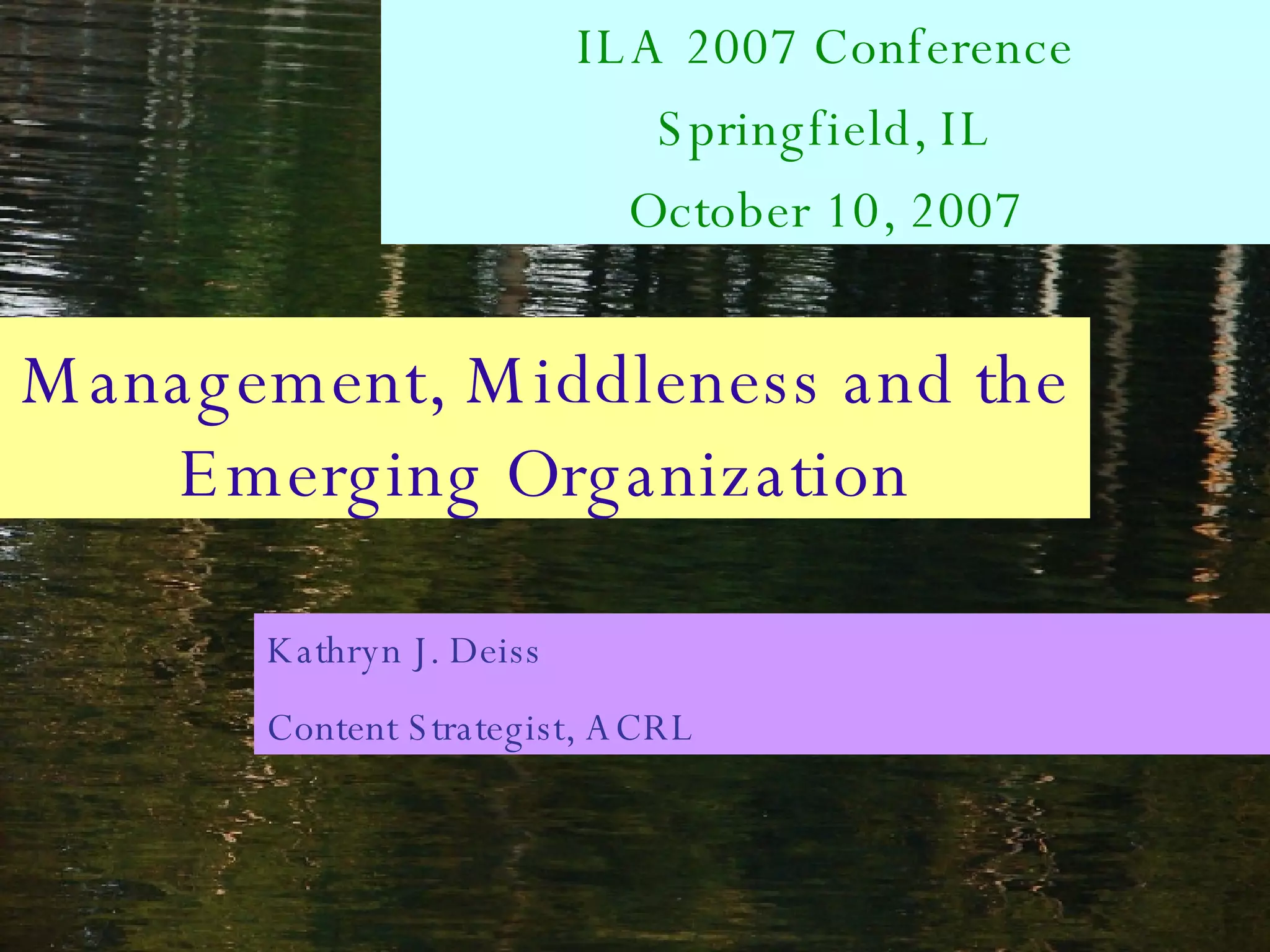 Management, Middleness and the Emerging Organization ILA 2007 Conference Springfield, IL October 10, 2007 Kathryn J. Deiss Content Strategist, ACRL