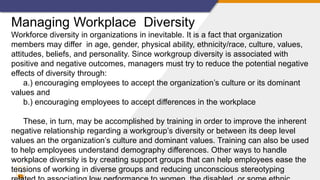 10
Managing Workplace Diversity
Workforce diversity in organizations in inevitable. It is a fact that organization
members may differ in age, gender, physical ability, ethnicity/race, culture, values,
attitudes, beliefs, and personality. Since workgroup diversity is associated with
positive and negative outcomes, managers must try to reduce the potential negative
effects of diversity through:
a.) encouraging employees to accept the organization’s culture or its dominant
values and
b.) encouraging employees to accept differences in the workplace
These, in turn, may be accomplished by training in order to improve the inherent
negative relationship regarding a workgroup’s diversity or between its deep level
values an the organization’s culture and dominant values. Training can also be used
to help employees understand demography differences. Other ways to handle
workplace diversity is by creating support groups that can help employees ease the
tensions of working in diverse groups and reducing unconscious stereotyping
 