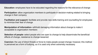 7
Education- employees have to be educated regarding the reasons for the relevance of change
Participation- allow organization members to participate in decision-making related to bringing
change in their company
Facilitation and support- facilitate and provide new skills training and counselling for employees
to minimize their fear of change
Manipulation of information- withhold damaging information about change to make it
acceptable to organization members
Selection of people- select people who are open to change to help disseminate the beneficial
effects of change, resistance to change lessened
Coercion- the use of direct threats or force to make people accept change; however, this method
is perceived as a form of bullying, so it is used only when extremely necessary
 
