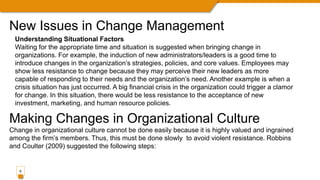 8
Understanding Situational Factors
Waiting for the appropriate time and situation is suggested when bringing change in
organizations. For example, the induction of new administrators/leaders is a good time to
introduce changes in the organization’s strategies, policies, and core values. Employees may
show less resistance to change because they may perceive their new leaders as more
capable of responding to their needs and the organization’s need. Another example is when a
crisis situation has just occurred. A big financial crisis in the organization could trigger a clamor
for change. In this situation, there would be less resistance to the acceptance of new
investment, marketing, and human resource policies.
Making Changes in Organizational Culture
Change in organizational culture cannot be done easily because it is highly valued and ingrained
among the firm’s members. Thus, this must be done slowly to avoid violent resistance. Robbins
and Coulter (2009) suggested the following steps:
New Issues in Change Management
 