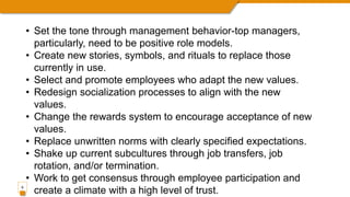 9
• Set the tone through management behavior-top managers,
particularly, need to be positive role models.
• Create new stories, symbols, and rituals to replace those
currently in use.
• Select and promote employees who adapt the new values.
• Redesign socialization processes to align with the new
values.
• Change the rewards system to encourage acceptance of new
values.
• Replace unwritten norms with clearly specified expectations.
• Shake up current subcultures through job transfers, job
rotation, and/or termination.
• Work to get consensus through employee participation and
create a climate with a high level of trust.
 