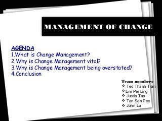 MANAGEMENT OF CHANGE
AGENDA
1.What is Change Management?
2.Why is Change Management vital?
3.Why is Change Management being overstated?
4.Conclusion
Team members
 Ted Thanh Tran
Lim Pei Ling
 Justin Tan
 Tan Sen Pee
 John Lu
 
