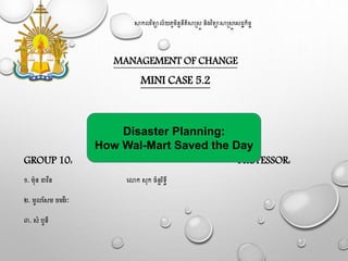 សាកលវិទ្យាល័យភូមិន្ទន្ីតិសាស្រ្ត ន្ិងវិទ្យាសាស្រ្តស្ដ្ឋកិច្ច
MANAGEMENT OF CHANGE
MINI CASE 5.2
GROUP 10: PROFESSOR:
១. ម៉ុន្ ដាវីន្ សោក ្៉ុក ច្័ន្ទរិទ្យធី
២. មូលស្ម ច្មវីរៈ
៣. ្ំបូន្ី
Disaster Planning:
How Wal-Mart Saved the Day
 