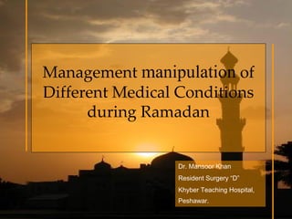 Management manipulation of 
Different Medical Conditions 
      during Ramadan 


                  Dr. Mansoor Khan
                  Resident Surgery “D”
                  Khyber Teaching Hospital,
                  Peshawar.
 
