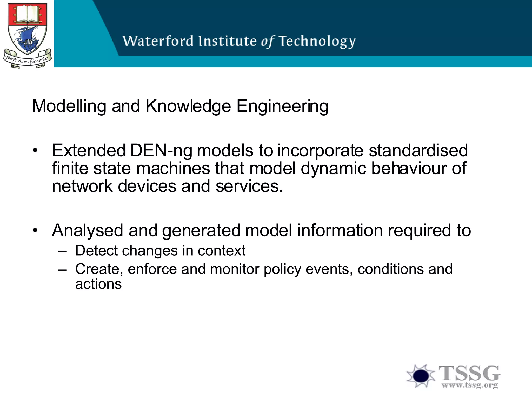 Modelling and Knowledge Engineering Extended DEN-ng models to incorporate standardised finite state machines that model dynamic behaviour of network devices and services. Analysed and generated model information required to Detect changes in context Create, enforce and monitor policy events, conditions and actions 