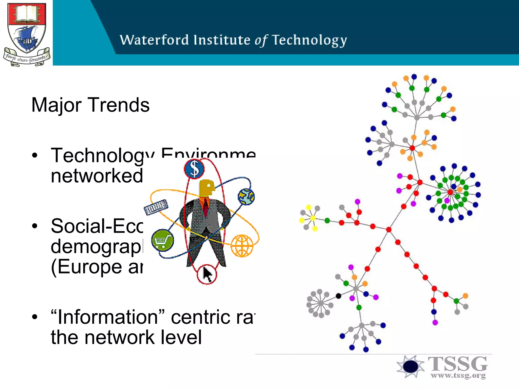 Major Trends Technology Environment: Multitude of networked/distributed applications  Social-Economic Environment: Awareness of demographic change in an aging society (Europe and others) “ Information” centric rather than “bit” centric at the network level  