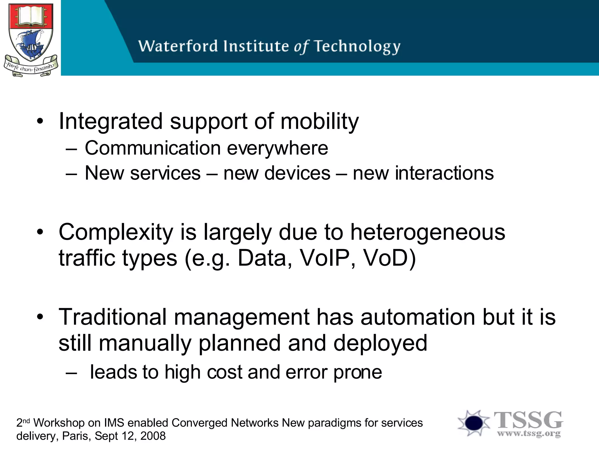 Integrated support of mobility Communication everywhere New services – new devices – new interactions  Complexity is largely due to heterogeneous traffic types (e.g. Data, VoIP, VoD) Traditional management has automation but it is still manually planned and deployed  leads to high cost and error prone 2 nd   Workshop on IMS enabled Converged Networks New paradigms for services delivery, Paris, Sept 12, 2008 