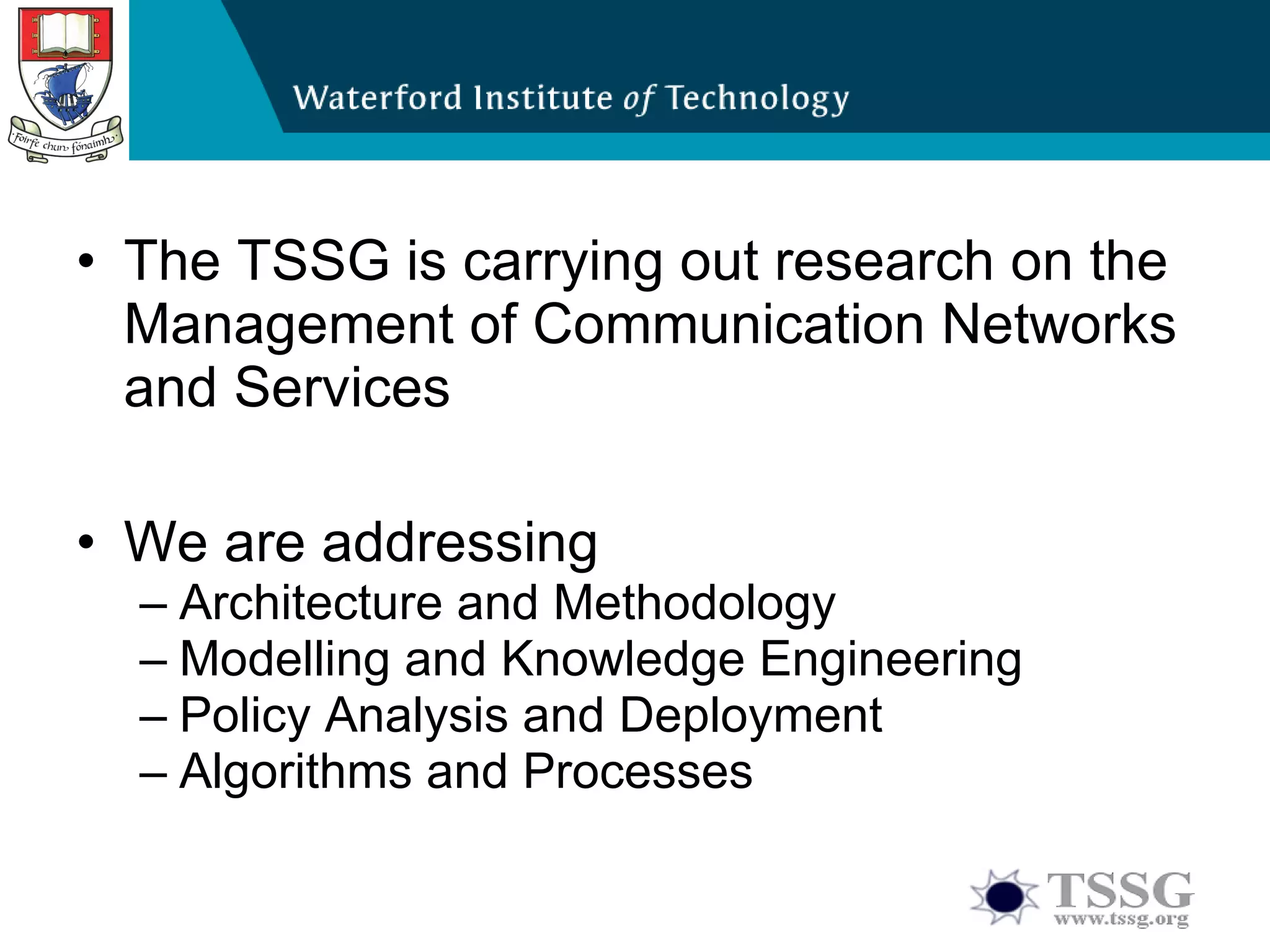 The TSSG is carrying out research on  the Management  of  Communication Networks and Services  We are addressing Architecture and Methodology Modelling and Knowledge Engineering Policy Analysis and Deployment Algorithms and Processes 