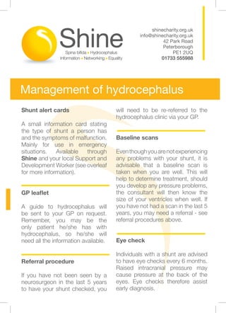 shinecharity.org.uk
                                               info@shinecharity.org.uk
                                                         42 Park Road
                                                         Peterborough
                                                             PE1 2UQ
                                                        01733 555988




Management of hydrocephalus
Shunt alert cards                     will need to be re-referred to the
                                      hydrocephalus clinic via your GP.
A small information card stating
the type of shunt a person has        						
and the symptoms of malfunction.      Baseline scans
Mainly for use in emergency
situations.   Available  through      Even though you are not experiencing
Shine and your local Support and      any problems with your shunt, it is
Development Worker (see overleaf      advisable that a baseline scan is
for more information).                taken when you are well. This will
                                      help to determine treatment, should
					                                 you develop any pressure problems,
GP leaflet                            the consultant will then know the
                                      size of your ventricles when well. If
A guide to hydrocephalus will         you have not had a scan in the last 5
be sent to your GP on request.        years, you may need a referral - see
Remember, you may be the              referral procedures above.
only patient he/she has with
hydrocephalus, so he/she will         					
need all the information available.   Eye check

				                                  Individuals with a shunt are advised
Referral procedure                    to have eye checks every 6 months.
                                      Raised intracranial pressure may
If you have not been seen by a        cause pressure at the back of the
neurosurgeon in the last 5 years      eyes. Eye checks therefore assist
to have your shunt checked, you       early diagnosis.
 