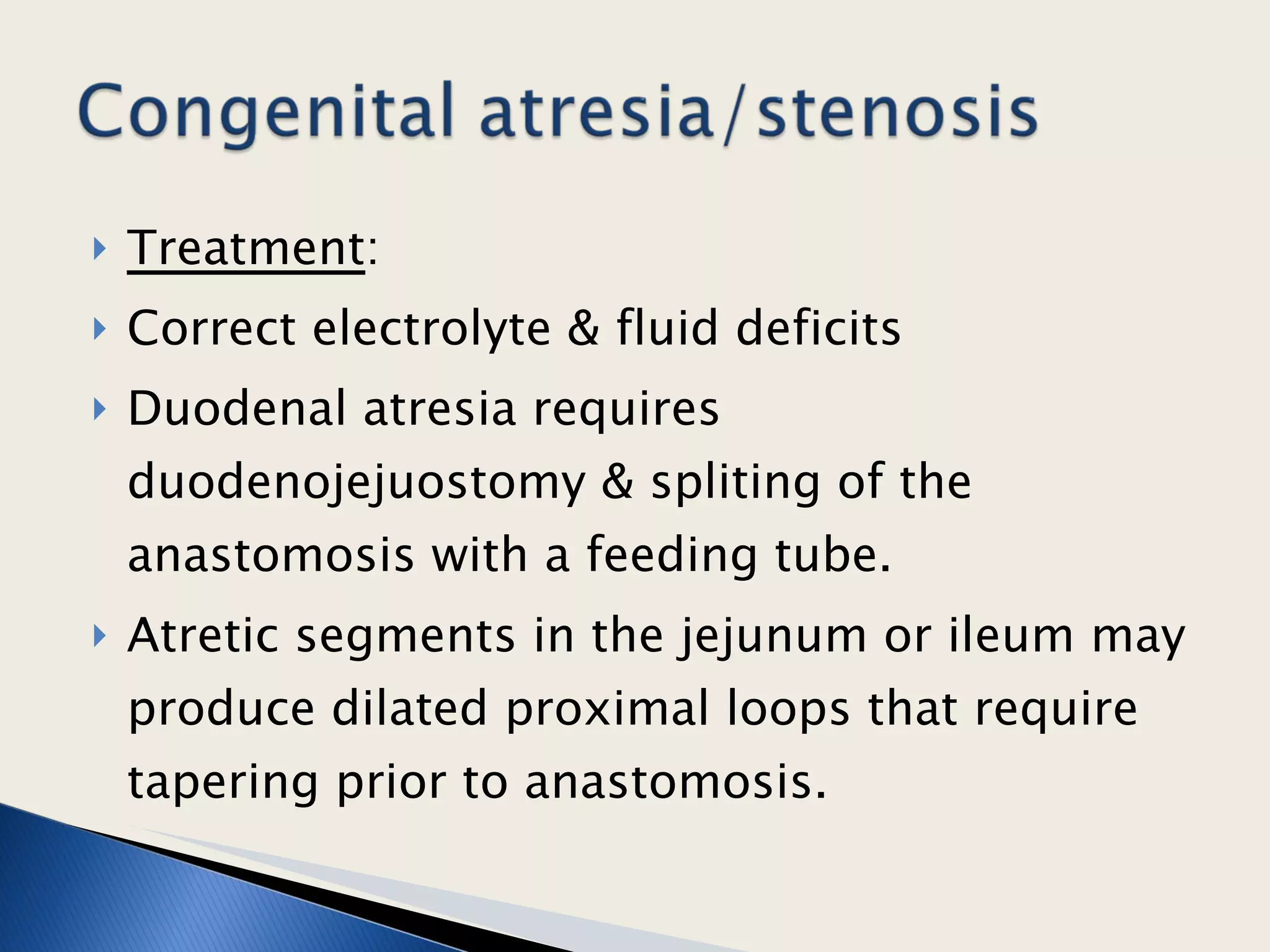 Treatment : Correct electrolyte & fluid deficits Duodenal atresia requires duodenojejuostomy & spliting of the anastomosis with a feeding tube. Atretic segments in the jejunum or ileum may produce dilated proximal loops that require tapering prior to anastomosis.  