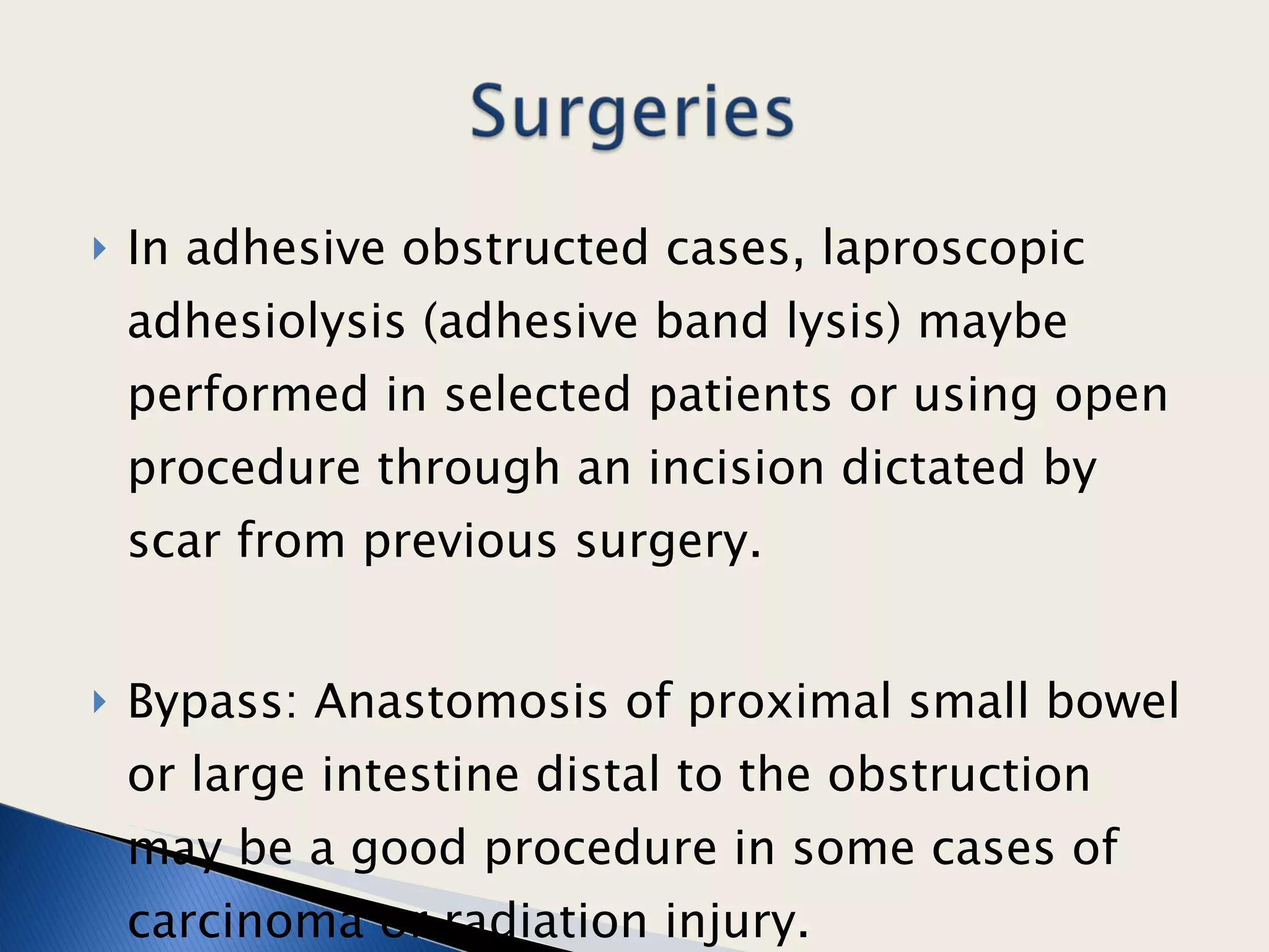 In adhesive obstructed cases, laproscopic adhesiolysis (adhesive band lysis) maybe performed in selected patients or using open procedure through an incision dictated by scar from previous surgery.  Bypass: Anastomosis of proximal small bowel or large intestine distal to the obstruction may be a good procedure in some cases of carcinoma or radiation injury.  