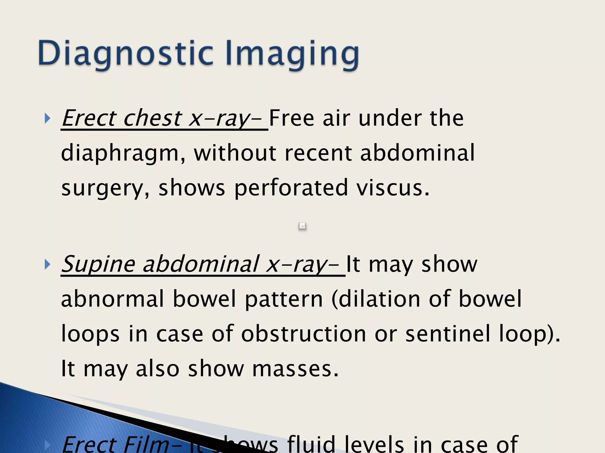 Erect chest x-ray-  Free air under the diaphragm, without recent abdominal surgery, shows perforated viscus. Supine abdominal x-ray-  It may show abnormal bowel pattern (dilation of bowel loops in case of obstruction or sentinel loop). It may also show masses.  Erect Film-  It shows fluid levels in case of obstructed bowel.  