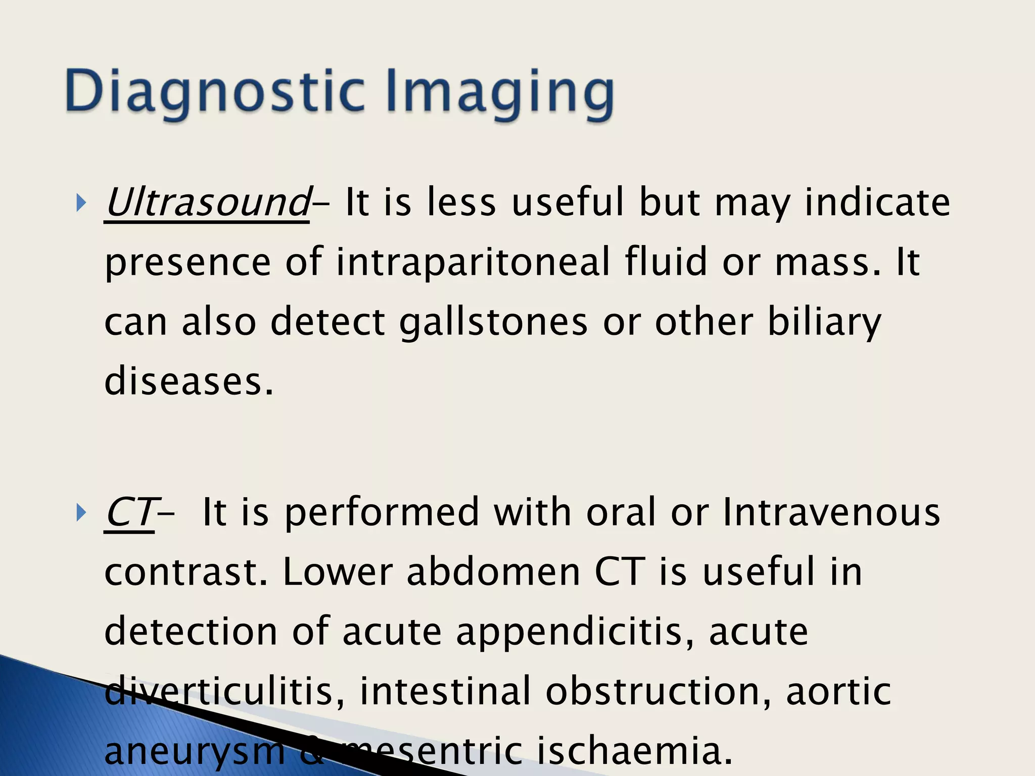 Ultrasound - It is less useful but may indicate presence of intraparitoneal fluid or mass. It can also detect gallstones or other biliary diseases.  CT -  It is performed with oral or Intravenous contrast. Lower abdomen CT is useful in detection of acute appendicitis, acute diverticulitis, intestinal obstruction, aortic aneurysm & mesentric ischaemia.  