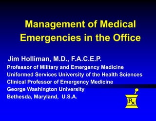 Management of Medical
Emergencies in the Office
Jim Holliman, M.D., F.A.C.E.P.
Professor of Military and Emergency Medicine
Uniformed Services University of the Health Sciences
Clinical Professor of Emergency Medicine
George Washington University
Bethesda, Maryland, U.S.A.
 