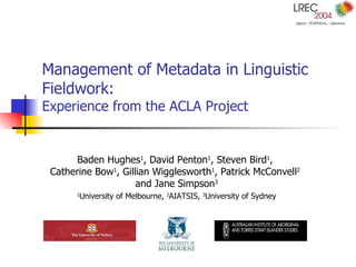 Management of Metadata in Linguistic Fieldwork:  Experience from the ACLA Project Baden Hughes 1 , David Penton 1 , Steven Bird 1 ,  Catherine Bow 1 , Gillian Wigglesworth 1 , Patrick McConvell 2   and Jane Simpson 3 1 University of Melbourne,  2 AIATSIS,  3 University of Sydney 