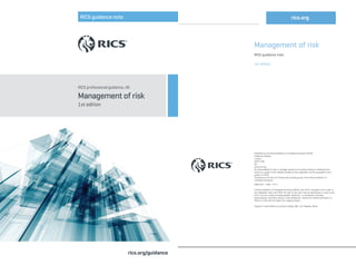 RICS professional guidance, UK
Management of risk
1st edition
rics.org/guidance
RICS guidance note
Management of risk
RICS guidance note
1st edition
Published by the Royal Institution of Chartered Surveyors (RICS)
Parliament Square
London
SW1P 3AD
UK
www.rics.org
No responsibility for loss or damage caused to any person acting or refraining from
action as a result of the material included in this publication can be accepted by the
authors or RICS.
Produced by the QS and Construction working group of the Royal Institution of
Chartered Surveyors.
ISBN 978 1 78321 107 4
© Royal Institution of Chartered Surveyors (RICS) June 2015. Copyright in all or part of
this publication rests with RICS. No part of this work may be reproduced or used in any
form or by any means including graphic, electronic, or mechanical, including
photocopying, recording, taping or web distribution, without the written permission of
RICS or in line with the rules of an existing licence.
Typeset in Great Britain by Columns Design XML Ltd, Reading, Berks
rics.org
 