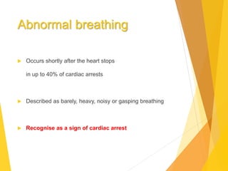 Abnormal breathing
 Occurs shortly after the heart stops
in up to 40% of cardiac arrests
 Described as barely, heavy, noisy or gasping breathing
 Recognise as a sign of cardiac arrest
 