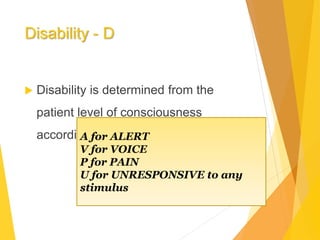 Disability - D
 Disability is determined from the
patient level of consciousness
according to the AVPU or GCS.A for ALERT
V for VOICE
P for PAIN
U for UNRESPONSIVE to any
stimulus
 