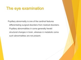 The eye examination
Pupillary abnormality is one of the cardinal features
differentiating surgical disorders from medical disorders.
Pupillary abnormalities in coma generally herald
structural changes in brain, whereas in metabolic coma
such abnormalities are not present.
 