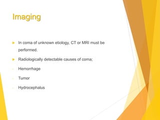 Imaging
 In coma of unknown etiology, CT or MRI must be
performed.
 Radiologically detectable causes of coma;
- Hemorrhage
- Tumor
- Hydrocephalus
 