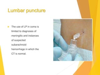Lumbar puncture
 The use of LP in coma is
limited to diagnoses of
meningitis and instances
of suspected
subarachnoid
hemorrhage in which the
CT is normal.
 