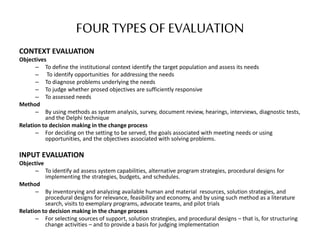 FOUR TYPES OF EVALUATION
CONTEXT EVALUATION
Objectives
– To define the institutional context identify the target population and assess its needs
– To identify opportunities for addressing the needs
– To diagnose problems underlying the needs
– To judge whether prosed objectives are sufficiently responsive
– To assessed needs
Method
– By using methods as system analysis, survey, document review, hearings, interviews, diagnostic tests,
and the Delphi technique
Relation to decision making in the change process
– For deciding on the setting to be served, the goals associated with meeting needs or using
opportunities, and the objectives associated with solving problems.
INPUT EVALUATION
Objective
– To identify ad assess system capabilities, alternative program strategies, procedural designs for
implementing the strategies, budgets, and schedules.
Method
– By inventorying and analyzing available human and material resources, solution strategies, and
procedural designs for relevance, feasibility and economy, and by using such method as a literature
search, visits to exemplary programs, advocate teams, and pilot trials
Relation to decision making in the change process
– For selecting sources of support, solution strategies, and procedural designs – that is, for structuring
change activities – and to provide a basis for judging implementation
 