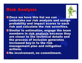 Risk Analysis
 Once we have this list we can
 undertake our risk analysis and assign
 probability and impact scores to eac...