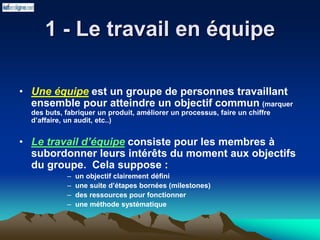1 - Le travail en équipe
• Une équipe est un groupe de personnes travaillant
ensemble pour atteindre un objectif commun (marquer
des buts, fabriquer un produit, améliorer un processus, faire un chiffre
d’affaire, un audit, etc..)
• Le travail d’équipe consiste pour les membres à
subordonner leurs intérêts du moment aux objectifs
du groupe. Cela suppose :
– un objectif clairement défini
– une suite d’étapes bornées (milestones)
– des ressources pour fonctionner
– une méthode systématique
 