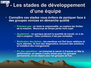 9 - Les stades de développement
d’une équipe
• Connaître ces stades vous évitera de paniquer face à
des groupes novices en démarche qualité
• Premiers pas : on teste le responsable, on explore les limites
de la mission. Beaucoup de temps perdu hors sujet
• Ajustement : on panique devant la quantité de travail, on a du
mal à coopérer : faire confiance n’est pas immédiat.
• Réalisation des tâches : les membres ont fixé leurs relations et
leurs attentes, ils font des diagnostics, trouvent des solutions
et installent des changements
• Fin des opérations : on transmet le savoir à d’autres on fête la
performance, on passe à autre chose pour les groupes
permanents, on se sépare pour les groupes ad hoc.
 