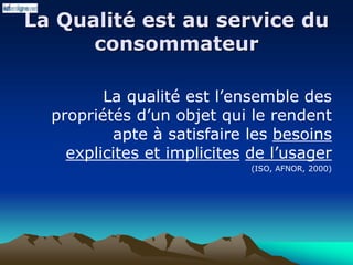La Qualité est au service du
consommateur
La qualité est l’ensemble des
propriétés d’un objet qui le rendent
apte à satisfaire les besoins
explicites et implicites de l’usager
(ISO, AFNOR, 2000)
 
